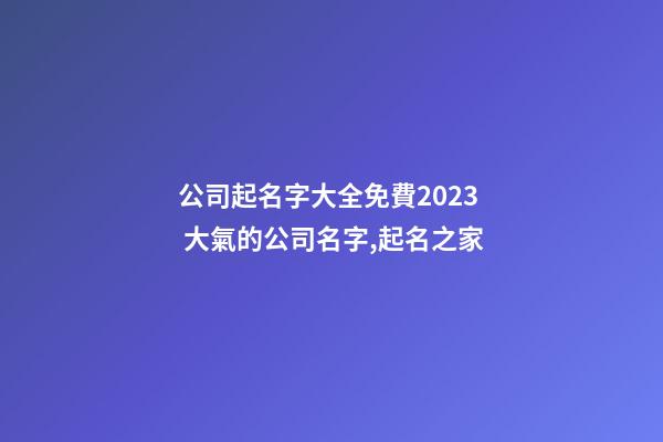 公司起名字大全免費2023 大氣的公司名字,起名之家